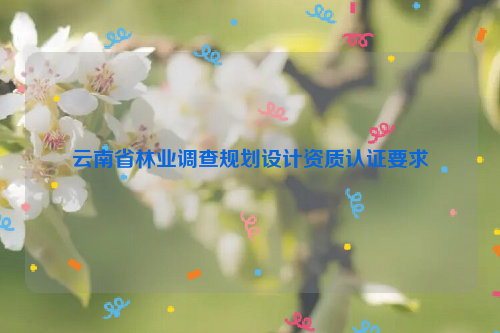 云南省林業(yè)調(diào)查規(guī)劃設(shè)計資質(zhì)認(rèn)證要求