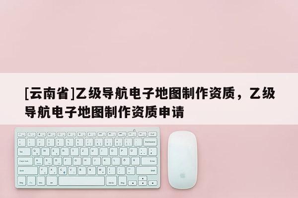 [云南省]乙級(jí)導(dǎo)航電子地圖制作資質(zhì)，乙級(jí)導(dǎo)航電子地圖制作資質(zhì)申請(qǐng)