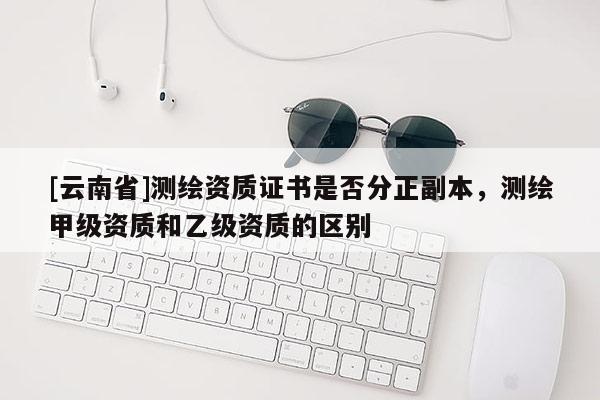 [云南省]測繪資質(zhì)證書是否分正副本，測繪甲級資質(zhì)和乙級資質(zhì)的區(qū)別