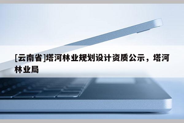 [云南省]塔河林業(yè)規(guī)劃設(shè)計(jì)資質(zhì)公示，塔河林業(yè)局