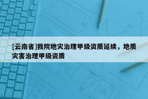 [云南省]我院地災(zāi)治理甲級資質(zhì)延續(xù)，地質(zhì)災(zāi)害治理甲級資質(zhì)