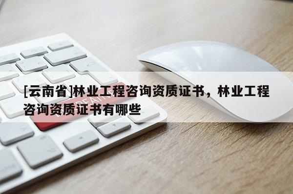 [云南省]林業(yè)工程咨詢資質(zhì)證書，林業(yè)工程咨詢資質(zhì)證書有哪些