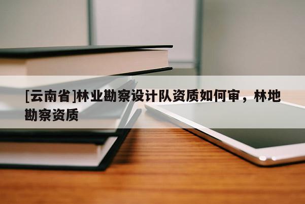 [云南省]林業(yè)勘察設(shè)計(jì)隊(duì)資質(zhì)如何審，林地勘察資質(zhì)