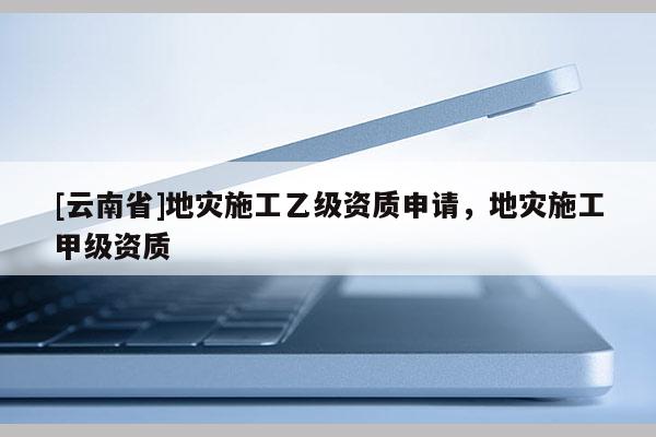 [云南省]地災(zāi)施工乙級資質(zhì)申請，地災(zāi)施工甲級資質(zhì)