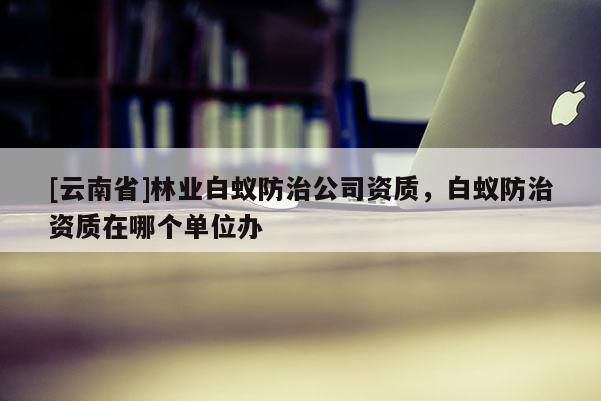 [云南省]林業(yè)白蟻防治公司資質(zhì)，白蟻防治資質(zhì)在哪個單位辦