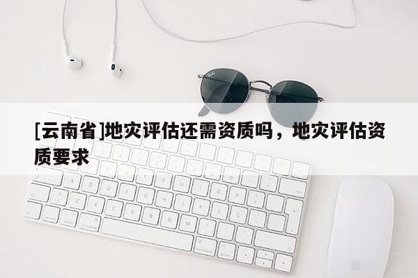 [云南省]地災(zāi)評估還需資質(zhì)嗎，地災(zāi)評估資質(zhì)要求