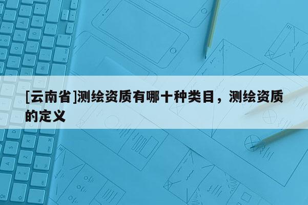 [云南省]測(cè)繪資質(zhì)有哪十種類目，測(cè)繪資質(zhì)的定義