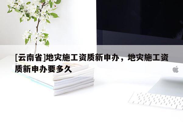 [云南省]地災(zāi)施工資質(zhì)新申辦，地災(zāi)施工資質(zhì)新申辦要多久