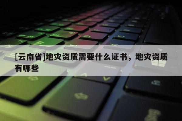 [云南省]地災(zāi)資質(zhì)需要什么證書，地災(zāi)資質(zhì)有哪些