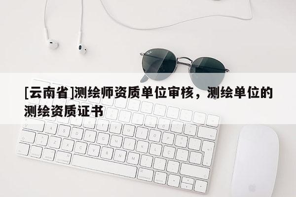 [云南省]測繪師資質(zhì)單位審核，測繪單位的測繪資質(zhì)證書