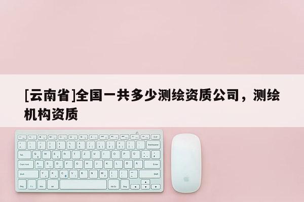 [云南省]全國(guó)一共多少測(cè)繪資質(zhì)公司，測(cè)繪機(jī)構(gòu)資質(zhì)