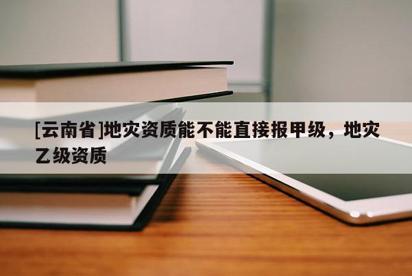 [云南省]地災(zāi)資質(zhì)能不能直接報(bào)甲級(jí)，地災(zāi)乙級(jí)資質(zhì)