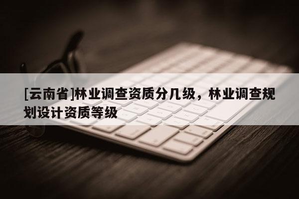 [云南省]林業(yè)調(diào)查資質(zhì)分幾級(jí)，林業(yè)調(diào)查規(guī)劃設(shè)計(jì)資質(zhì)等級(jí)