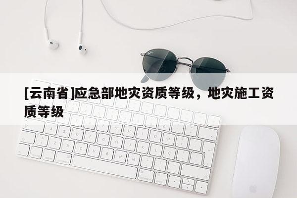 [云南省]應(yīng)急部地災(zāi)資質(zhì)等級(jí)，地災(zāi)施工資質(zhì)等級(jí)