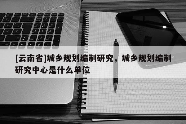 [云南省]城鄉(xiāng)規(guī)劃編制研究，城鄉(xiāng)規(guī)劃編制研究中心是什么單位