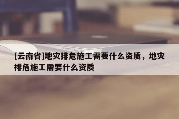 [云南省]地災(zāi)排危施工需要什么資質(zhì)，地災(zāi)排危施工需要什么資質(zhì)