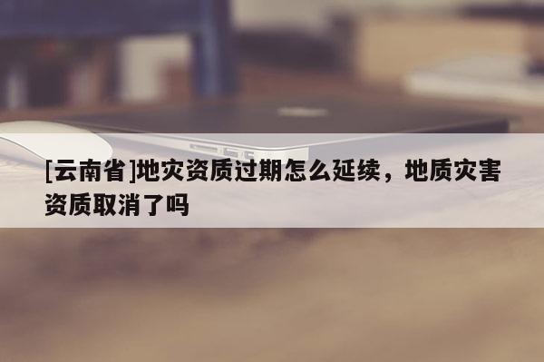 [云南省]地災(zāi)資質(zhì)過期怎么延續(xù)，地質(zhì)災(zāi)害資質(zhì)取消了嗎