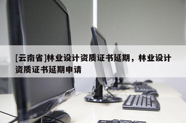 [云南省]林業(yè)設(shè)計(jì)資質(zhì)證書延期，林業(yè)設(shè)計(jì)資質(zhì)證書延期申請