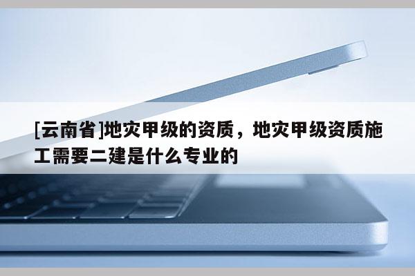 [云南省]地災(zāi)甲級(jí)的資質(zhì)，地災(zāi)甲級(jí)資質(zhì)施工需要二建是什么專業(yè)的