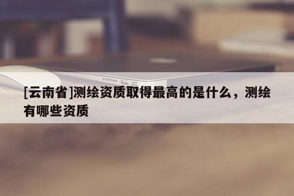 [云南省]測繪資質(zhì)取得最高的是什么，測繪有哪些資質(zhì)