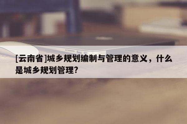 [云南省]城鄉(xiāng)規(guī)劃編制與管理的意義，什么是城鄉(xiāng)規(guī)劃管理?