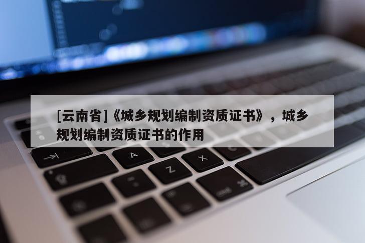 [云南省]《城鄉(xiāng)規(guī)劃編制資質(zhì)證書》，城鄉(xiāng)規(guī)劃編制資質(zhì)證書的作用