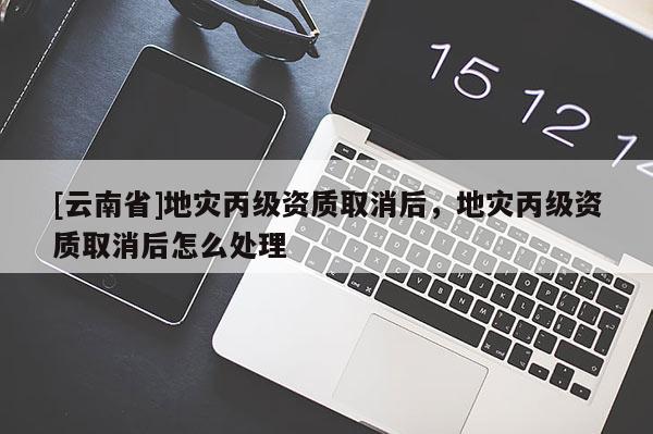 [云南省]地災(zāi)丙級(jí)資質(zhì)取消后，地災(zāi)丙級(jí)資質(zhì)取消后怎么處理