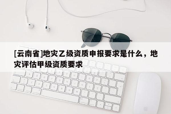 [云南省]地災(zāi)乙級資質(zhì)申報要求是什么，地災(zāi)評估甲級資質(zhì)要求