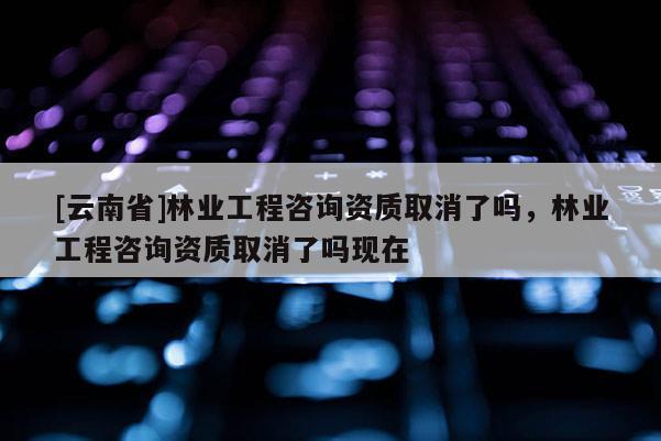 [云南省]林業(yè)工程咨詢資質(zhì)取消了嗎，林業(yè)工程咨詢資質(zhì)取消了嗎現(xiàn)在