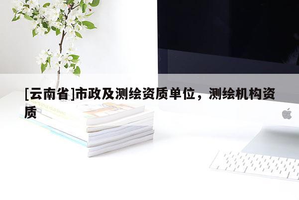 [云南省]市政及測(cè)繪資質(zhì)單位，測(cè)繪機(jī)構(gòu)資質(zhì)