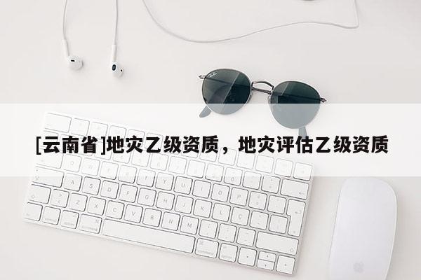 [云南省]地災(zāi)乙級資質(zhì)，地災(zāi)評估乙級資質(zhì)