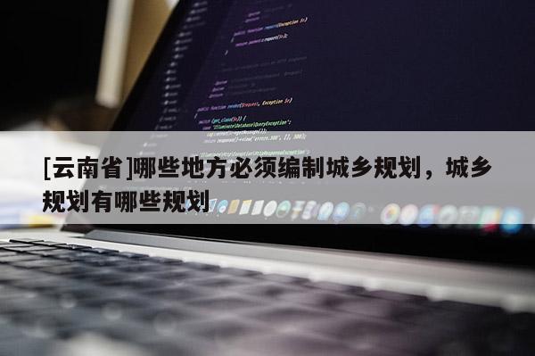 [云南省]哪些地方必須編制城鄉(xiāng)規(guī)劃，城鄉(xiāng)規(guī)劃有哪些規(guī)劃