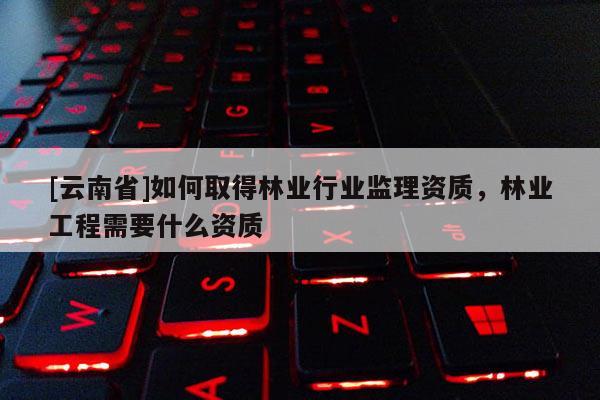 [云南省]如何取得林業(yè)行業(yè)監(jiān)理資質(zhì)，林業(yè)工程需要什么資質(zhì)