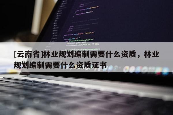 [云南省]林業(yè)規(guī)劃編制需要什么資質(zhì)，林業(yè)規(guī)劃編制需要什么資質(zhì)證書(shū)
