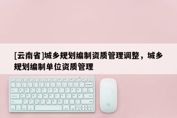 [云南省]城鄉(xiāng)規(guī)劃編制資質(zhì)管理調(diào)整，城鄉(xiāng)規(guī)劃編制單位資質(zhì)管理