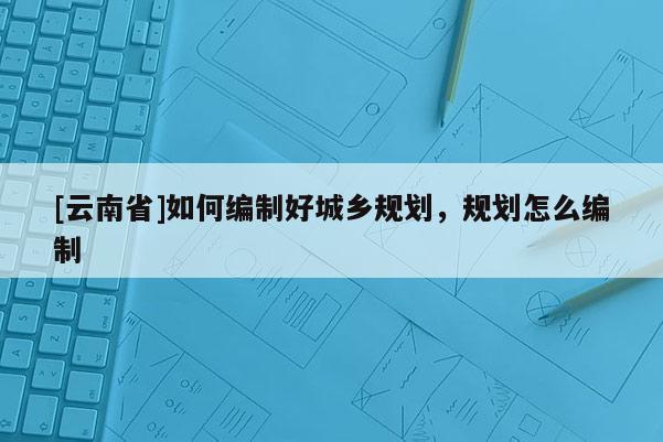 [云南省]如何編制好城鄉(xiāng)規(guī)劃，規(guī)劃怎么編制