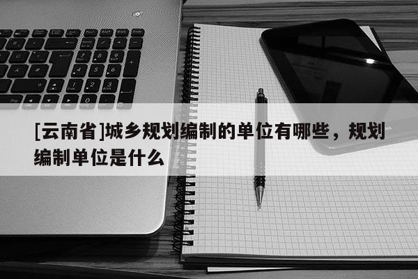 [云南省]城鄉(xiāng)規(guī)劃編制的單位有哪些，規(guī)劃編制單位是什么