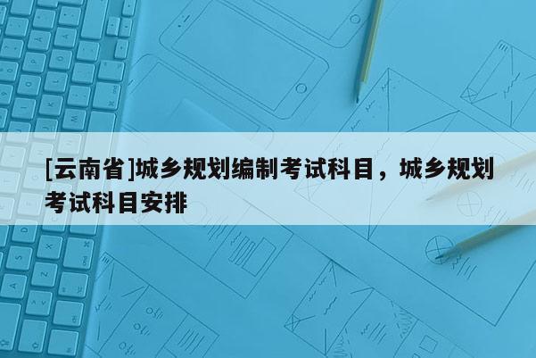 [云南省]城鄉(xiāng)規(guī)劃編制考試科目，城鄉(xiāng)規(guī)劃考試科目安排