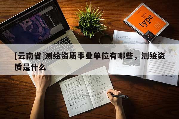 [云南省]測繪資質(zhì)事業(yè)單位有哪些，測繪資質(zhì)是什么