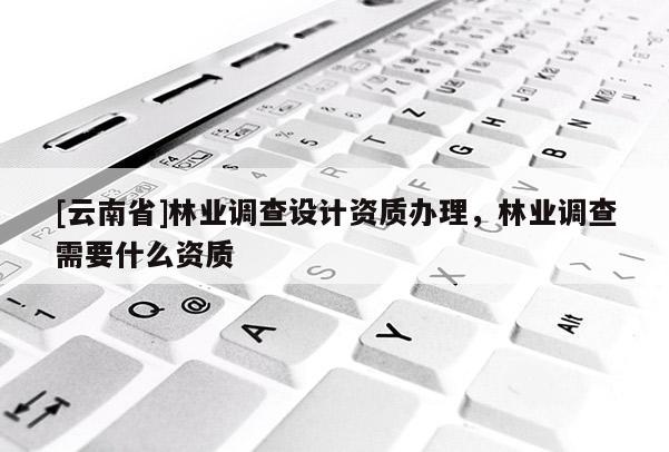 [云南省]林業(yè)調(diào)查設(shè)計(jì)資質(zhì)辦理，林業(yè)調(diào)查需要什么資質(zhì)