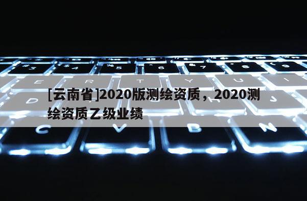 [云南省]2020版測繪資質(zhì)，2020測繪資質(zhì)乙級業(yè)績