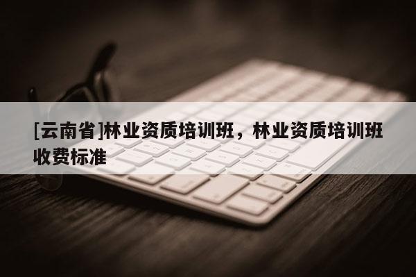 [云南省]林業(yè)資質(zhì)培訓班，林業(yè)資質(zhì)培訓班收費標準