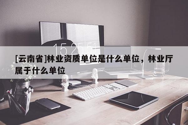 [云南省]林業(yè)資質(zhì)單位是什么單位，林業(yè)廳屬于什么單位