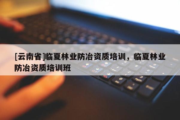 [云南省]臨夏林業(yè)防冶資質(zhì)培訓，臨夏林業(yè)防冶資質(zhì)培訓班