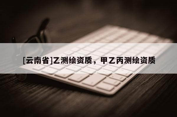 [云南省]乙測繪資質(zhì)，甲乙丙測繪資質(zhì)