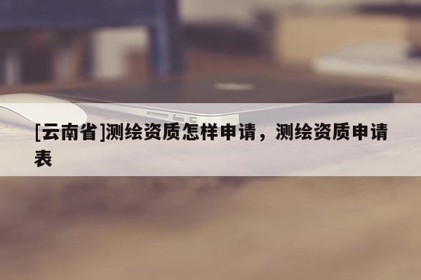 [云南省]測繪資質(zhì)怎樣申請，測繪資質(zhì)申請表