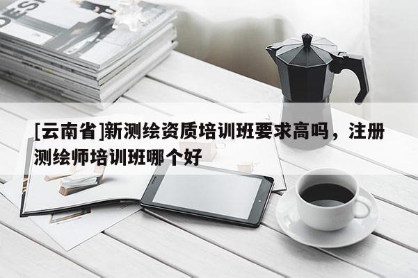 [云南省]新測(cè)繪資質(zhì)培訓(xùn)班要求高嗎，注冊(cè)測(cè)繪師培訓(xùn)班哪個(gè)好