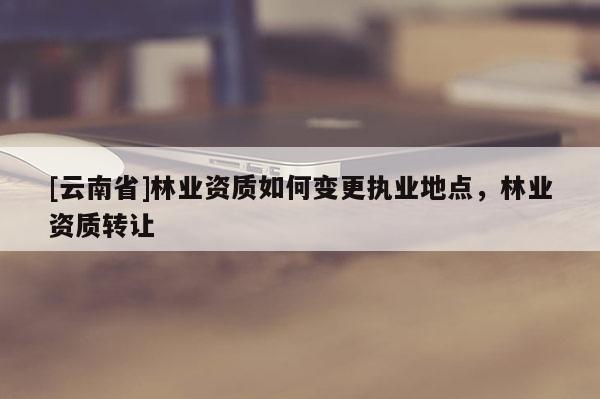 [云南省]林業(yè)資質(zhì)如何變更執(zhí)業(yè)地點，林業(yè)資質(zhì)轉(zhuǎn)讓