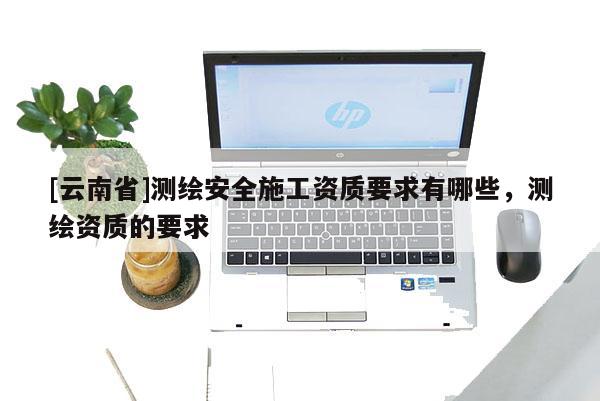 [云南省]測(cè)繪安全施工資質(zhì)要求有哪些，測(cè)繪資質(zhì)的要求