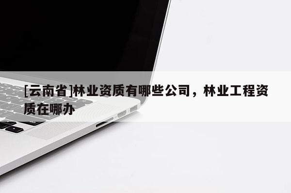 [云南省]林業(yè)資質(zhì)有哪些公司，林業(yè)工程資質(zhì)在哪辦